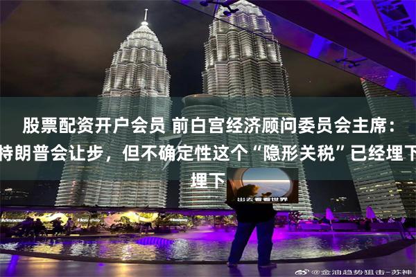 股票配资开户会员 前白宫经济顾问委员会主席：特朗普会让步，但不确定性这个“隐形关税”已经埋下