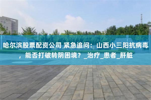 哈尔滨股票配资公司 紧急追问：山西小三阳抗病毒，能否打破转阴困境？_治疗_患者_肝脏