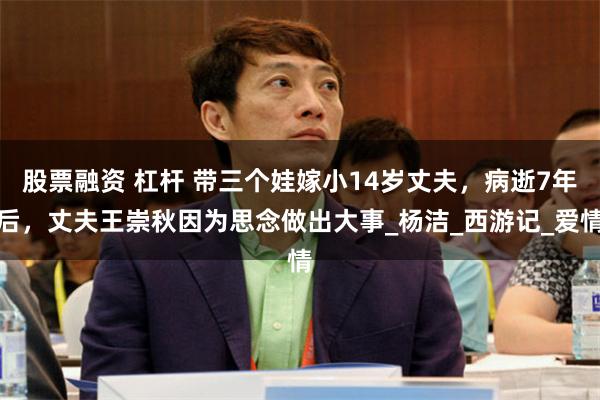 股票融资 杠杆 带三个娃嫁小14岁丈夫，病逝7年后，丈夫王崇秋因为思念做出大事_杨洁_西游记_爱情