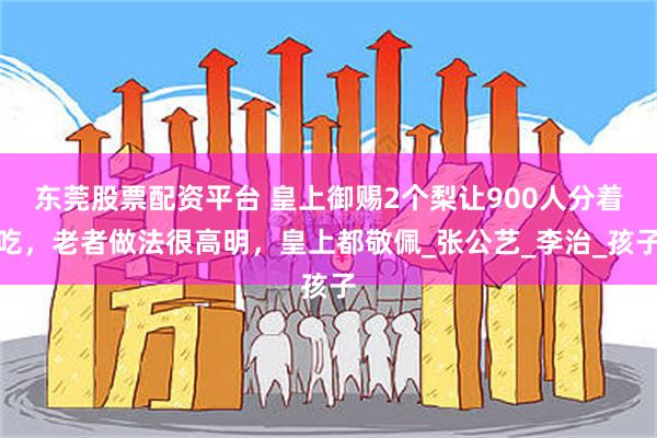 东莞股票配资平台 皇上御赐2个梨让900人分着吃，老者做法很高明，皇上都敬佩_张公艺_李治_孩子