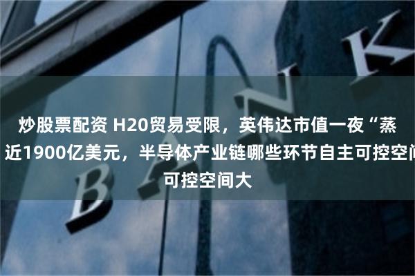 炒股票配资 H20贸易受限，英伟达市值一夜“蒸发”近1900亿美元，半导体产业链哪些环节自主可控空间大
