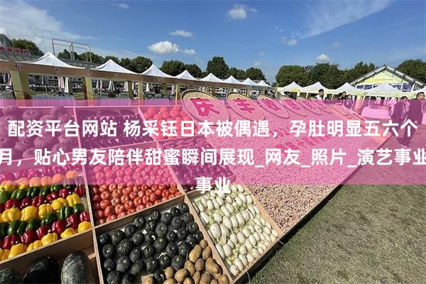 配资平台网站 杨采钰日本被偶遇，孕肚明显五六个月，贴心男友陪伴甜蜜瞬间展现_网友_照片_演艺事业