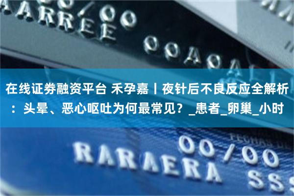 在线证劵融资平台 禾孕嘉丨夜针后不良反应全解析：头晕、恶心呕吐为何最常见？_患者_卵巢_小时