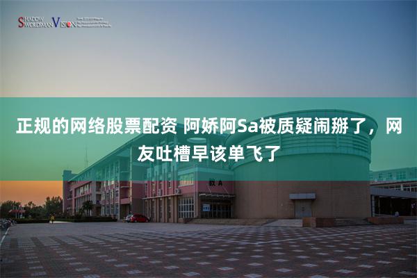 正规的网络股票配资 阿娇阿Sa被质疑闹掰了，网友吐槽早该单飞了