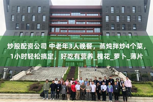 炒股配资公司 中老年3人晚餐，蒸炖拌炒4个菜，1小时轻松搞定，好吃有营养_槐花_萝卜_薄片