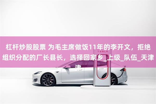 杠杆炒股股票 为毛主席做饭11年的李开文，拒绝组织分配的厂长县长，选择回家乡_上级_队伍_天津