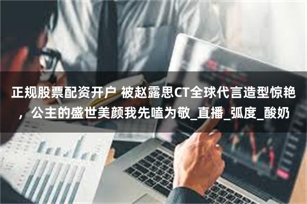 正规股票配资开户 被赵露思CT全球代言造型惊艳，公主的盛世美颜我先嗑为敬_直播_弧度_酸奶