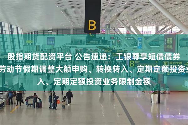 股指期货配资平台 公告速递：工银尊享短债债券基金2025年劳动节假期调整大额申购、转换转入、定期定额投资业务限制金额
