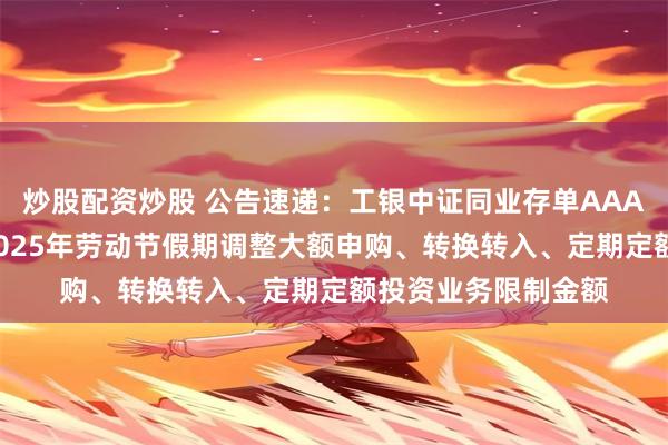 炒股配资炒股 公告速递：工银中证同业存单AAA指数7天持有基金2025年劳动节假期调整大额申购、转换转入、定期定额投资业务限制金额