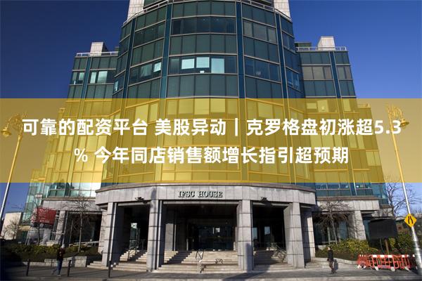 可靠的配资平台 美股异动｜克罗格盘初涨超5.3% 今年同店销售额增长指引超预期