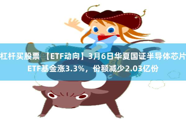 杠杆买股票 【ETF动向】3月6日华夏国证半导体芯片ETF基金涨3.3%，份额减少2.03亿份