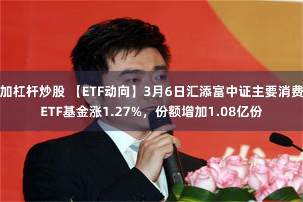 加杠杆炒股 【ETF动向】3月6日汇添富中证主要消费ETF基金涨1.27%，份额增加1.08亿份