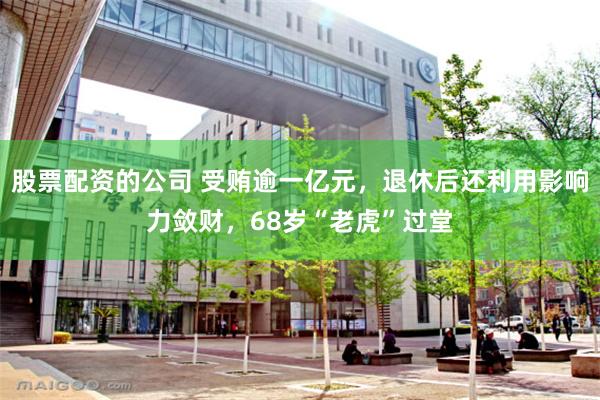 股票配资的公司 受贿逾一亿元，退休后还利用影响力敛财，68岁“老虎”过堂