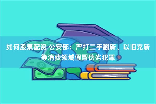 如何股票配资 公安部：严打二手翻新、以旧充新等消费领域假冒伪劣犯罪