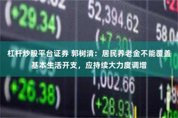 杠杆炒股平台证券 郭树清：居民养老金不能覆盖基本生活开支，应持续大力度调增