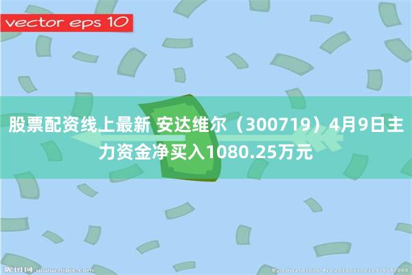 股票配资线上最新 安达维尔（300719）4月9日主力资金净买入1080.25万元
