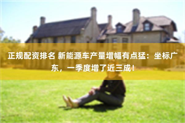 正规配资排名 新能源车产量增幅有点猛：坐标广东，一季度增了近三成！