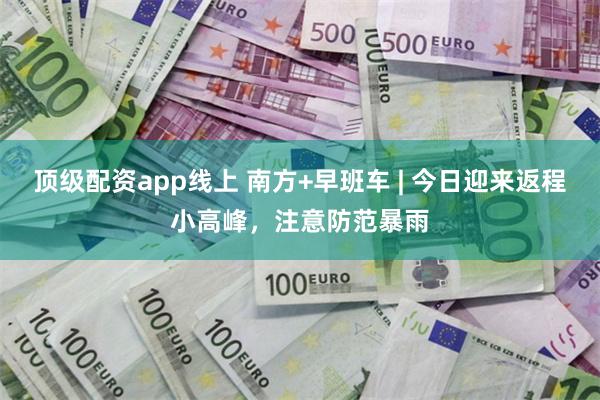 顶级配资app线上 南方+早班车 | 今日迎来返程小高峰，注意防范暴雨