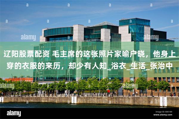 辽阳股票配资 毛主席的这张照片家喻户晓，他身上穿的衣服的来历，却少有人知_浴衣_生活_张治中