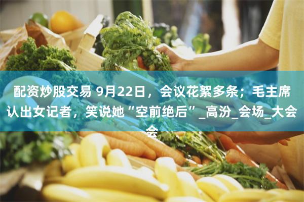 配资炒股交易 9月22日，会议花絮多条；毛主席认出女记者，笑说她“空前绝后”_高汾_会场_大会