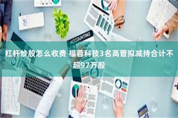 杠杆炒股怎么收费 福蓉科技3名高管拟减持合计不超97万股