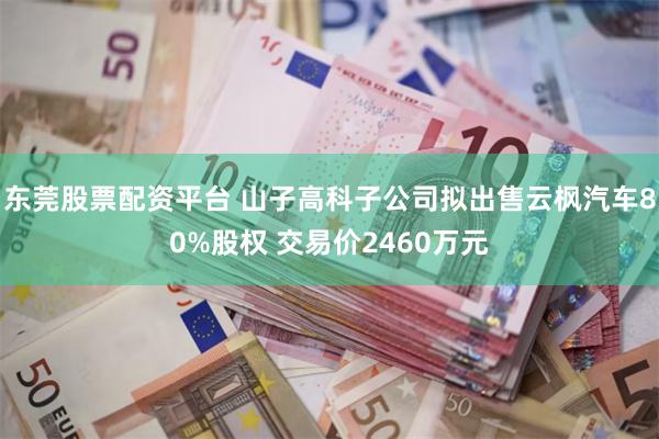 东莞股票配资平台 山子高科子公司拟出售云枫汽车80%股权 交易价2460万元
