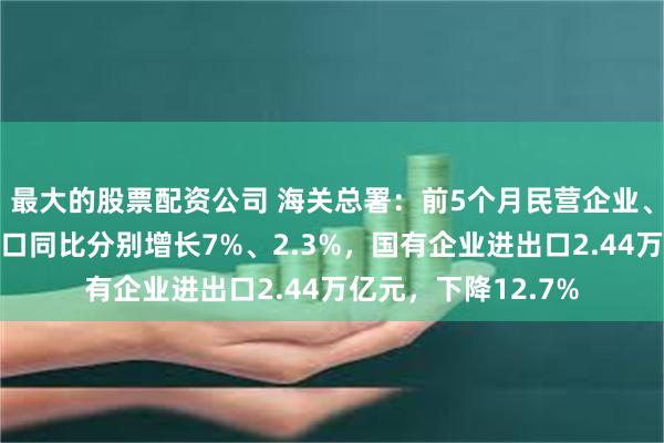 最大的股票配资公司 海关总署：前5个月民营企业、外商投资企业进出口同比分别增长7%、2.3%，国有企业进出口2.44万亿元，下降12.7%