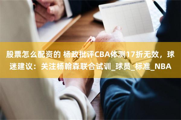 股票怎么配资的 杨政批评CBA体测17折无效，球迷建议：关注杨翰森联合试训_球员_标准_NBA