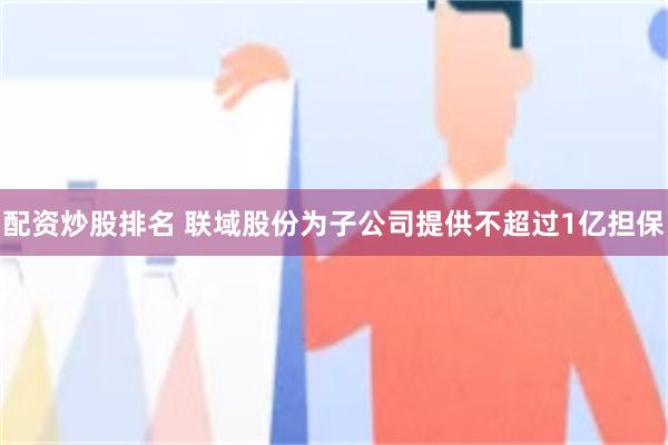 配资炒股排名 联域股份为子公司提供不超过1亿担保