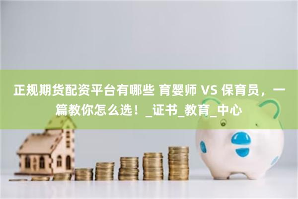 正规期货配资平台有哪些 育婴师 VS 保育员，一篇教你怎么选！_证书_教育_中心