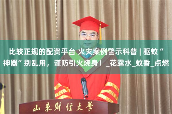 比较正规的配资平台 火灾案例警示科普 | 驱蚊“神器”别乱用，谨防引火烧身！_花露水_蚊香_点燃