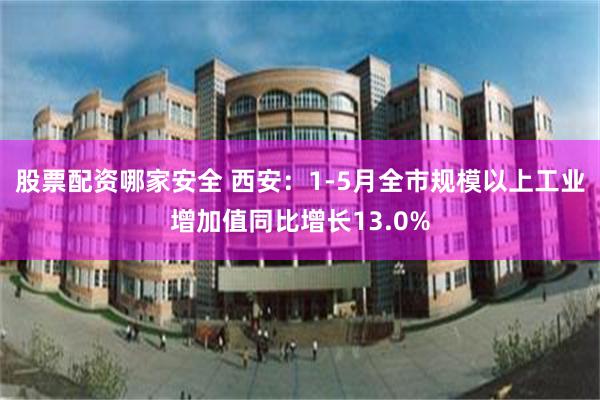 股票配资哪家安全 西安：1-5月全市规模以上工业增加值同比增长13.0%