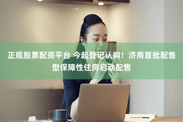 正规股票配资平台 今起登记认购！济南首批配售型保障性住房启动配售