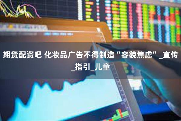 期货配资吧 化妆品广告不得制造“容貌焦虑”_宣传_指引_儿童