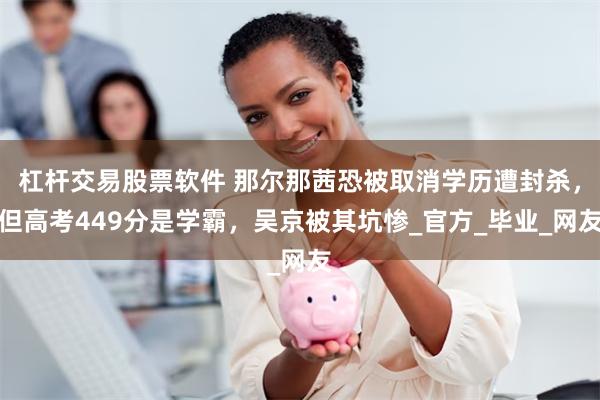 杠杆交易股票软件 那尔那茜恐被取消学历遭封杀，但高考449分是学霸，吴京被其坑惨_官方_毕业_网友
