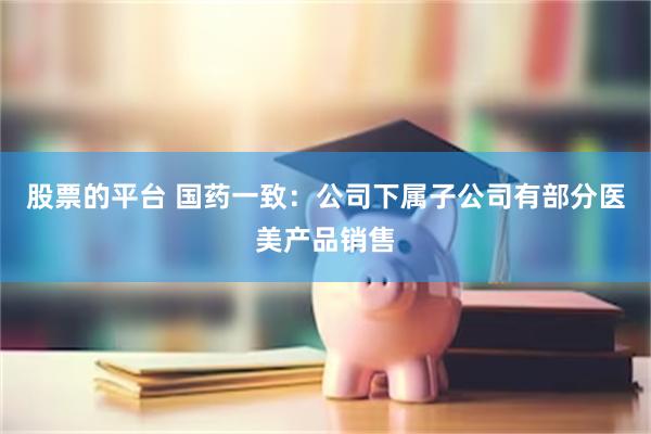 股票的平台 国药一致：公司下属子公司有部分医美产品销售