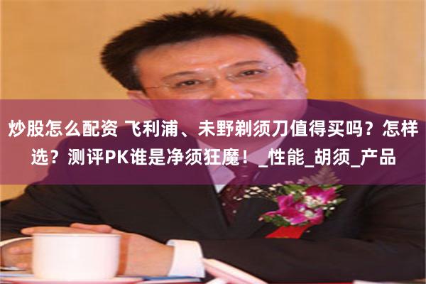 炒股怎么配资 飞利浦、未野剃须刀值得买吗？怎样选？测评PK谁是净须狂魔！_性能_胡须_产品