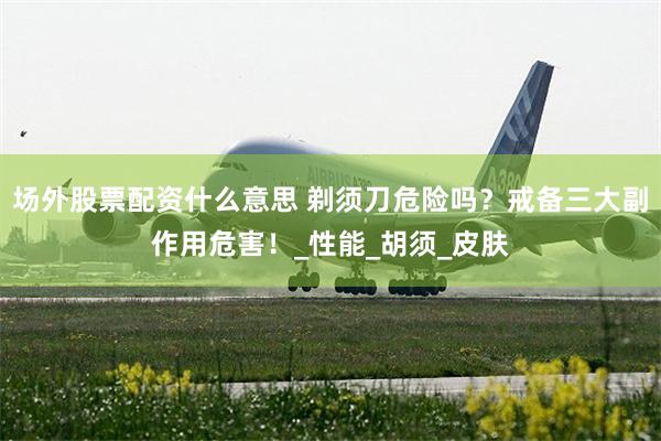 场外股票配资什么意思 剃须刀危险吗？戒备三大副作用危害！_性能_胡须_皮肤