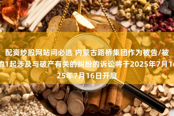 配资炒股网站问必选 内蒙古路桥集团作为被告/被上诉人的1起涉及与破产有关的纠纷的诉讼将于2025年7月16日开庭