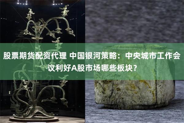 股票期货配资代理 中国银河策略：中央城市工作会议利好A股市场哪些板块？