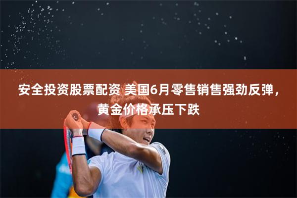 安全投资股票配资 美国6月零售销售强劲反弹，黄金价格承压下跌