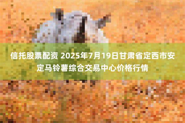 信托股票配资 2025年7月19日甘肃省定西市安定马铃薯综合交易中心价格行情