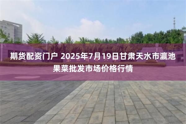 期货配资门户 2025年7月19日甘肃天水市瀛池果菜批发市场价格行情