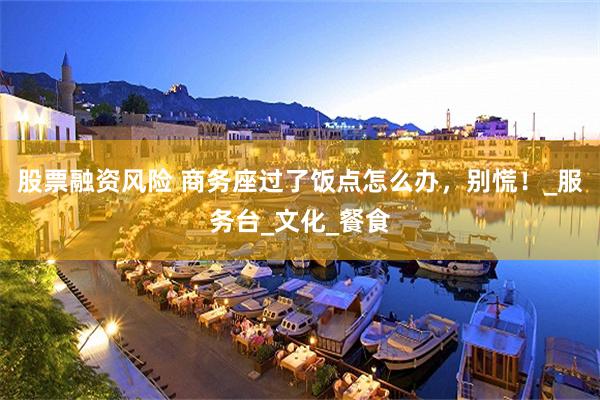 股票融资风险 商务座过了饭点怎么办，别慌！_服务台_文化_餐食