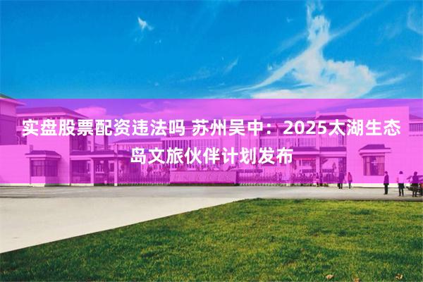 实盘股票配资违法吗 苏州吴中：2025太湖生态岛文旅伙伴计划发布