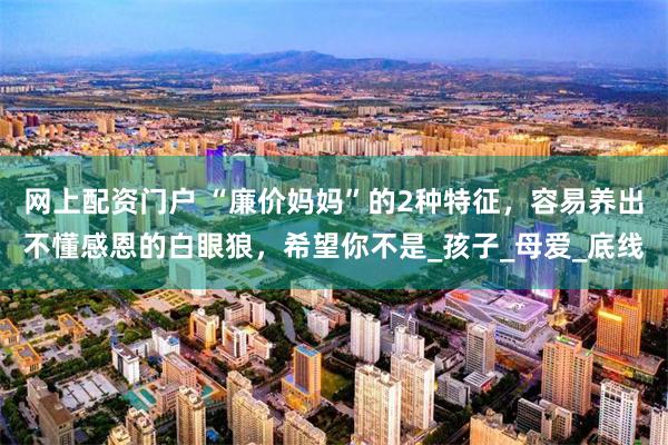 网上配资门户 “廉价妈妈”的2种特征，容易养出不懂感恩的白眼狼，希望你不是_孩子_母爱_底线