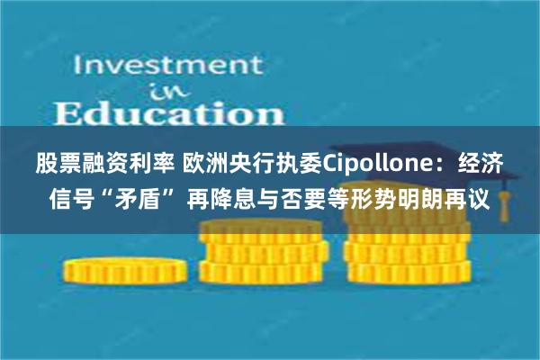 股票融资利率 欧洲央行执委Cipollone：经济信号“矛盾” 再降息与否要等形势明朗再议