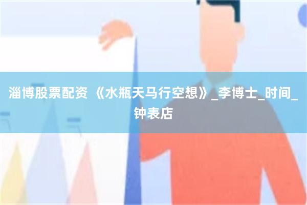 淄博股票配资 《水瓶天马行空想》_李博士_时间_钟表店
