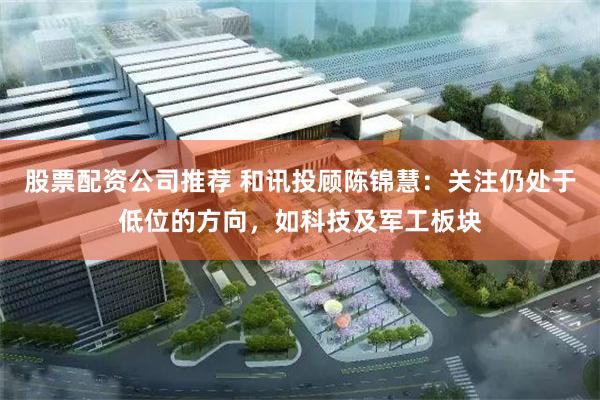 股票配资公司推荐 和讯投顾陈锦慧：关注仍处于低位的方向，如科技及军工板块