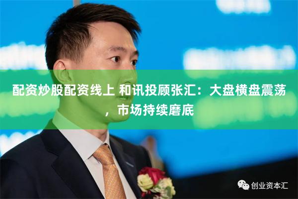 配资炒股配资线上 和讯投顾张汇：大盘横盘震荡，市场持续磨底
